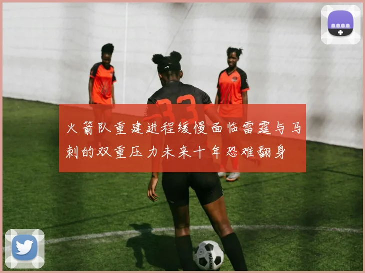 火箭队重建进程缓慢面临雷霆与马刺的双重压力未来十年恐难翻身