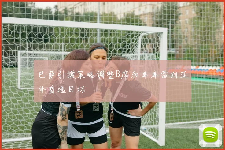 巴萨引援策略调整B席和库库雷利亚非首选目标