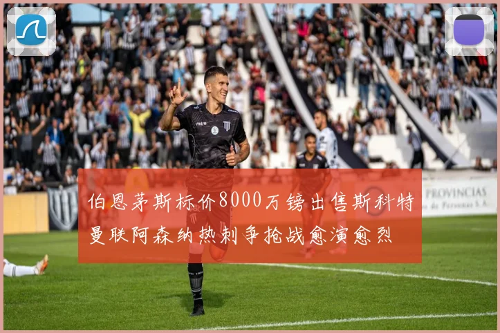 伯恩茅斯标价8000万镑出售斯科特曼联阿森纳热刺争抢战愈演愈烈