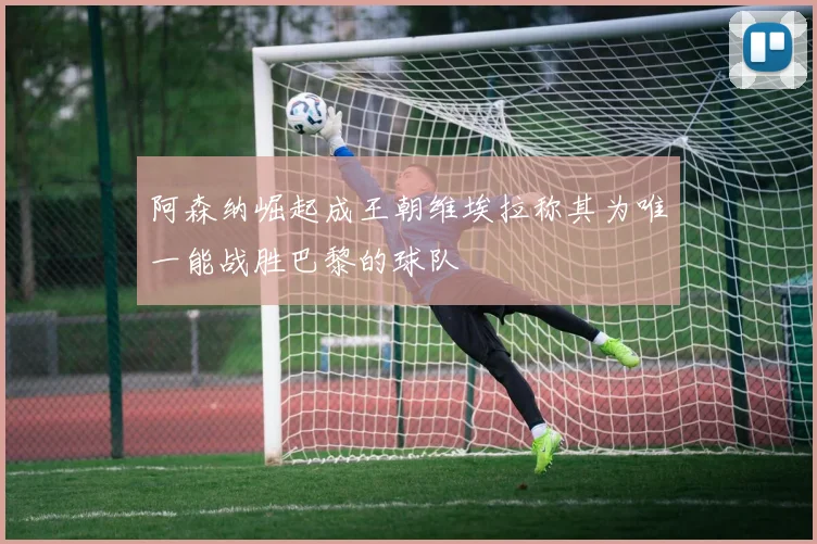 阿森纳崛起成王朝维埃拉称其为唯一能战胜巴黎的球队