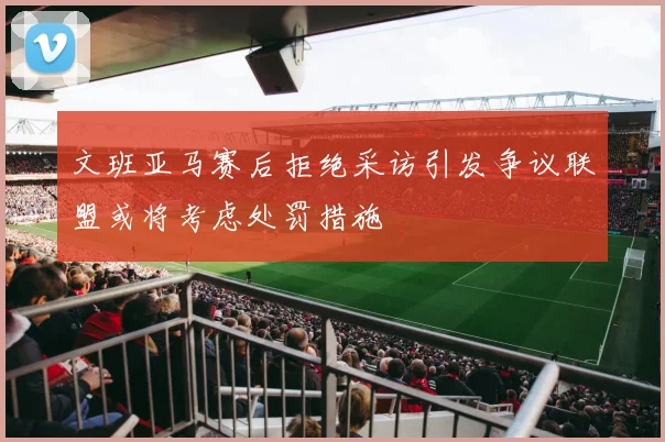 文班亚马赛后拒绝采访引发争议联盟或将考虑处罚措施