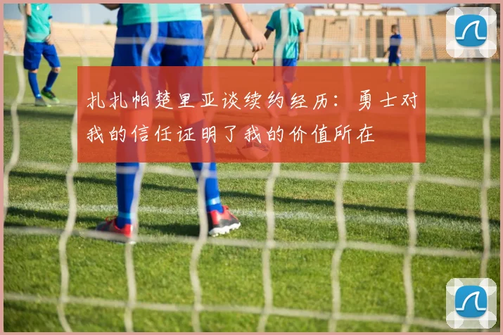 扎扎帕楚里亚谈续约经历：勇士对我的信任证明了我的价值所在