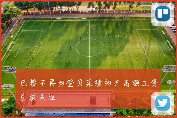 巴黎不再为登贝莱续约开高额工资引发关注