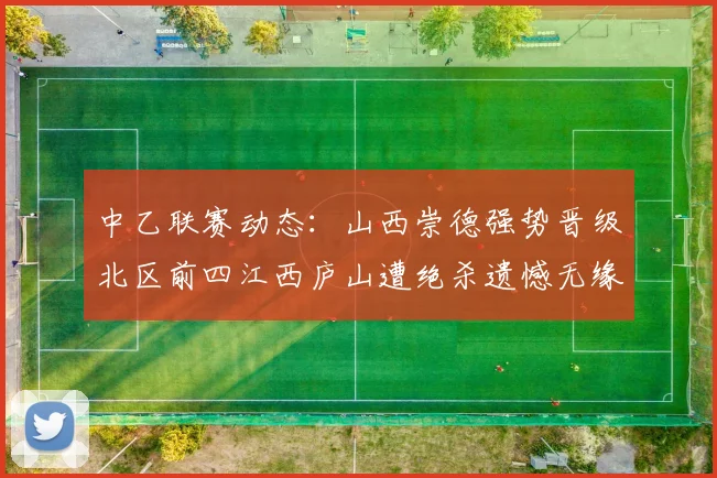 中乙联赛动态：山西崇德强势晋级北区前四江西庐山遭绝杀遗憾无缘南区前四