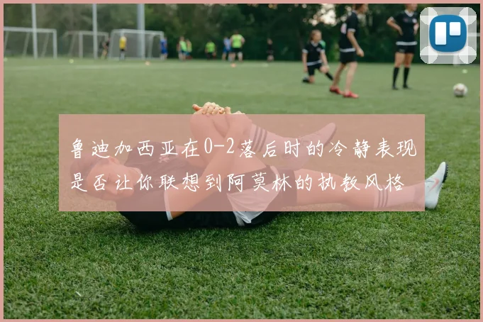鲁迪加西亚在0-2落后时的冷静表现是否让你联想到阿莫林的执教风格