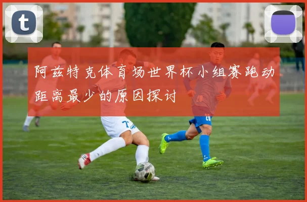 阿兹特克体育场世界杯小组赛跑动距离最少的原因探讨