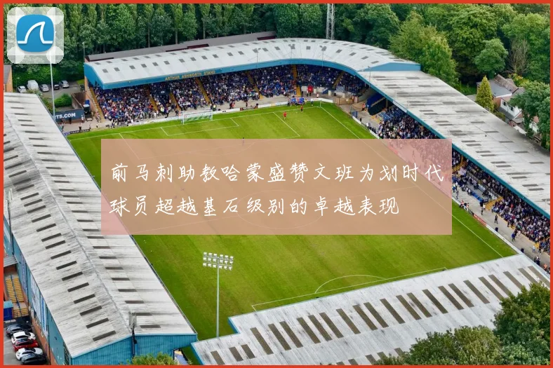 前马刺助教哈蒙盛赞文班为划时代球员超越基石级别的卓越表现