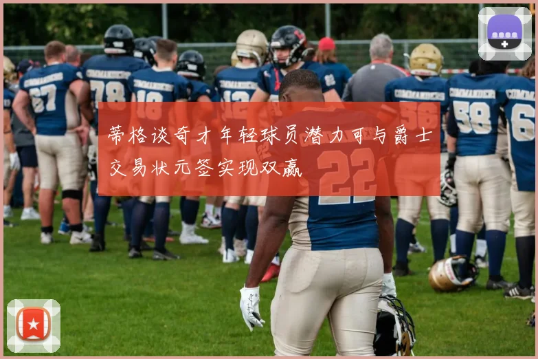 蒂格谈奇才年轻球员潜力可与爵士交易状元签实现双赢