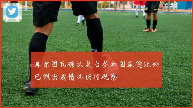 库尔图瓦确认复出参加国家德比姆巴佩出战情况仍待观察