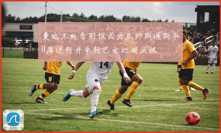 曼城末轮告别仪式为瓜帅斯通斯和B席送行并举行巴士巡游庆祝