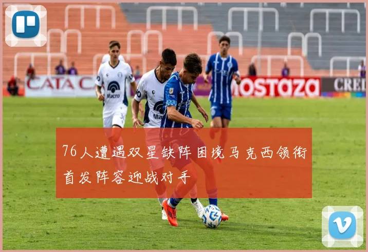 76人遭遇双星缺阵困境马克西领衔首发阵容迎战对手