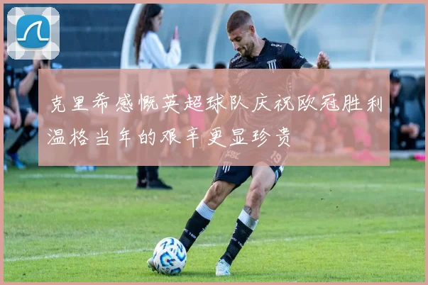 克里希感慨英超球队庆祝欧冠胜利温格当年的艰辛更显珍贵