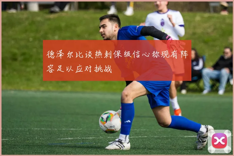 德泽尔比谈热刺保级信心称现有阵容足以应对挑战