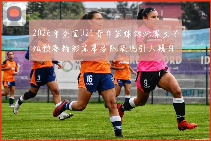 2026年全国U21青年篮球锦标赛女子组预赛精彩落幕各队表现引人瞩目