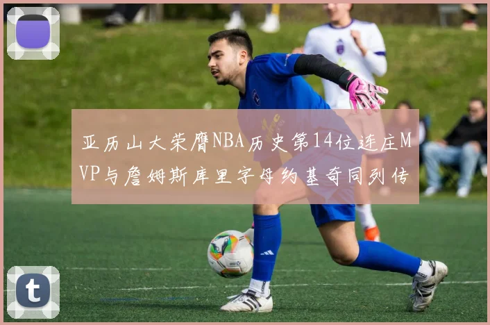 亚历山大荣膺NBA历史第14位连庄MVP与詹姆斯库里字母约基奇同列传奇行列