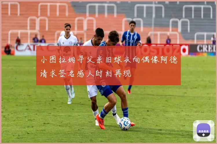 小图拉姆寻父亲旧球衣向偶像阿德请求签名感人时刻再现