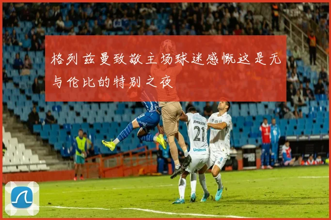 格列兹曼致敬主场球迷感慨这是无与伦比的特别之夜