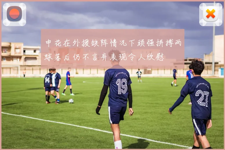 申花在外援缺阵情况下顽强拼搏两球落后仍不言弃表现令人欣慰