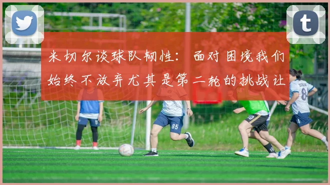 米切尔谈球队韧性：面对困境我们始终不放弃尤其是第二轮的挑战让人印象深刻
