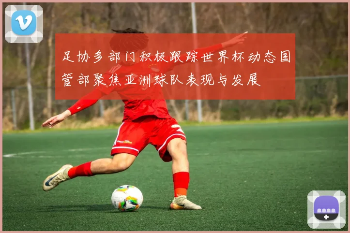 足协多部门积极跟踪世界杯动态国管部聚焦亚洲球队表现与发展