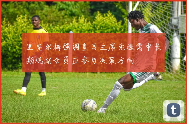 里克尔梅强调皇马主席竞选需中长期规划会员应参与决策方向