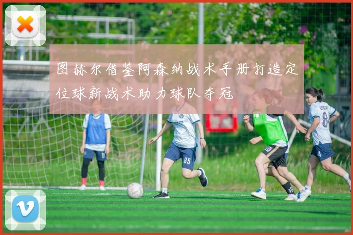 图赫尔借鉴阿森纳战术手册打造定位球新战术助力球队夺冠
