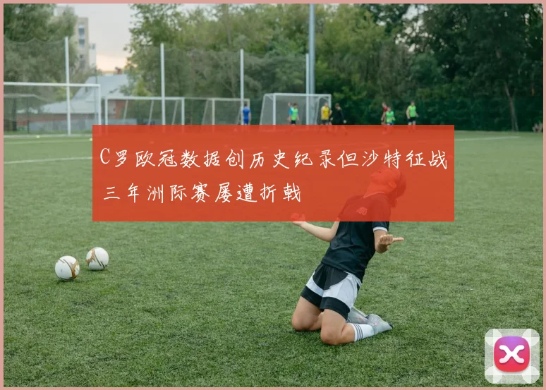 C罗欧冠数据创历史纪录但沙特征战三年洲际赛屡遭折戟