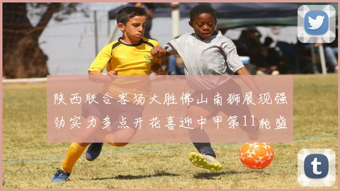 陕西联合客场大胜佛山南狮展现强劲实力多点开花喜迎中甲第11轮盛宴