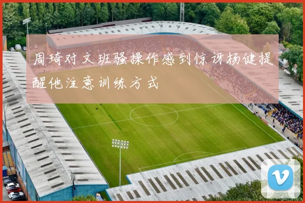 周琦对文班骚操作感到惊讶杨健提醒他注意训练方式