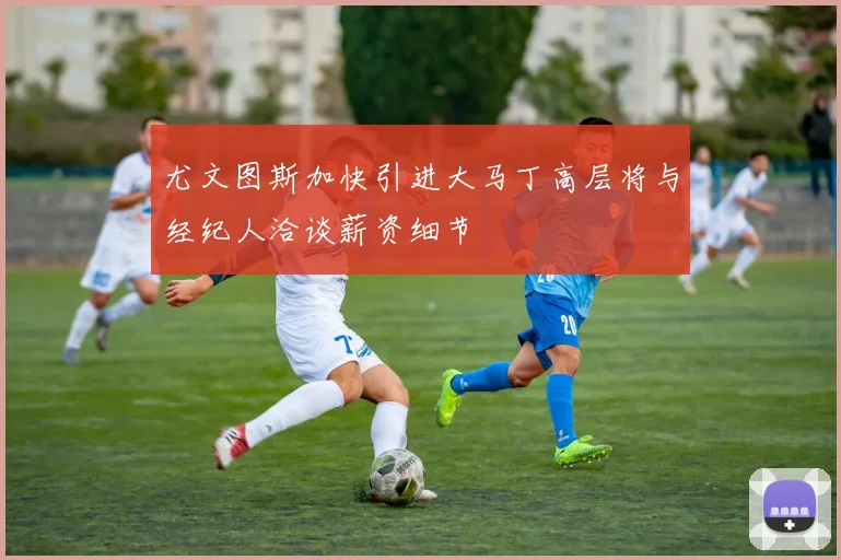 尤文图斯加快引进大马丁高层将与经纪人洽谈薪资细节