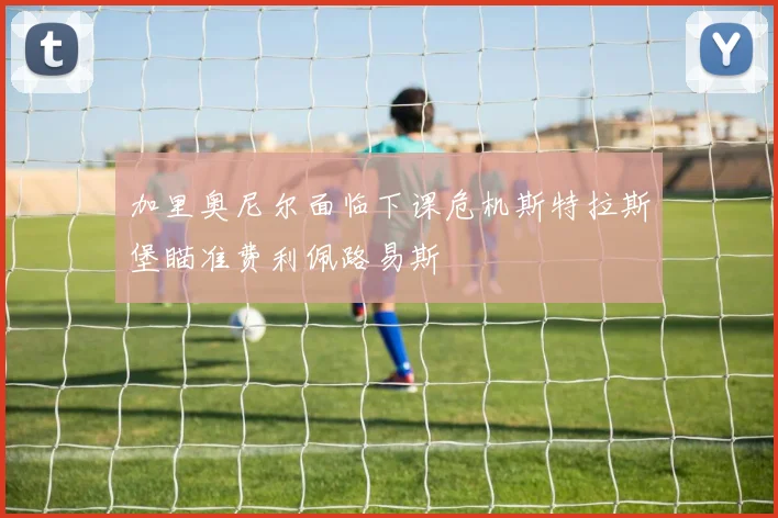 加里奥尼尔面临下课危机斯特拉斯堡瞄准费利佩路易斯